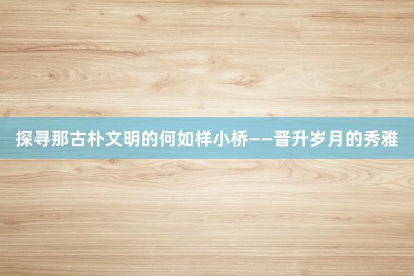 探寻那古朴文明的何如样小桥——晋升岁月的秀雅